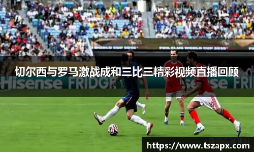 切尔西与罗马激战成和三比三精彩视频直播回顾